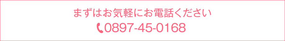 まずはお気軽にお電話ください｜0897-45-0168